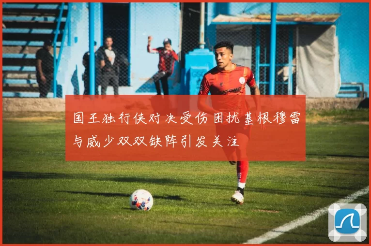 国王独行侠对决受伤困扰基根穆雷与威少双双缺阵引发关注